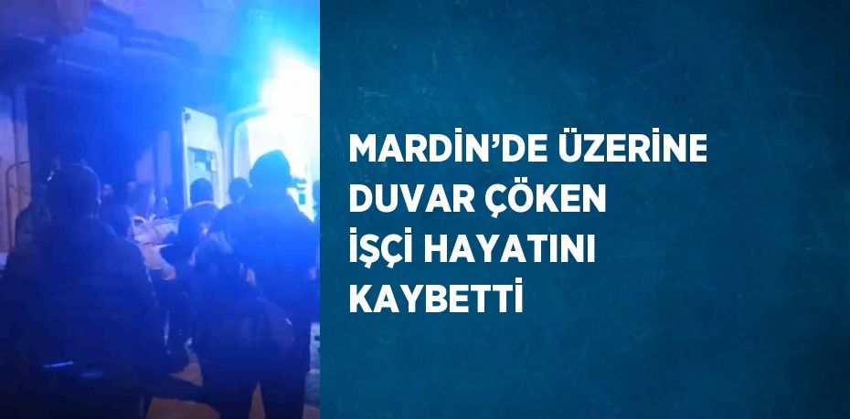 MARDİN’DE ÜZERİNE DUVAR ÇÖKEN İŞÇİ HAYATINI KAYBETTİ