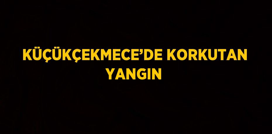 KÜÇÜKÇEKMECE’DE KORKUTAN YANGIN