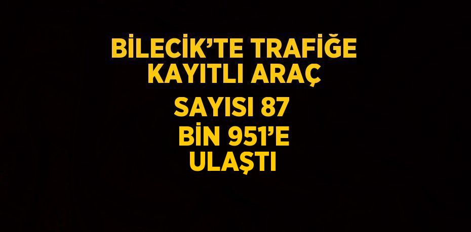 BİLECİK’TE TRAFİĞE KAYITLI ARAÇ SAYISI 87 BİN 951’E ULAŞTI