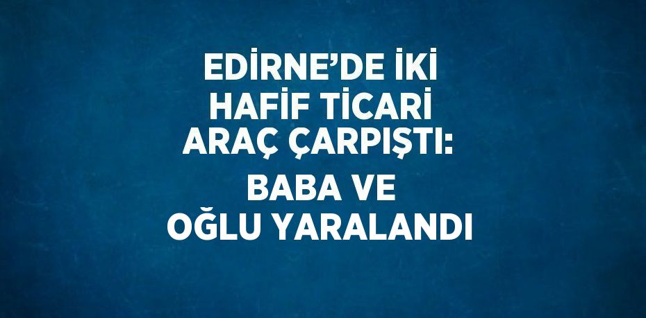 EDİRNE’DE İKİ HAFİF TİCARİ ARAÇ ÇARPIŞTI: BABA VE OĞLU YARALANDI