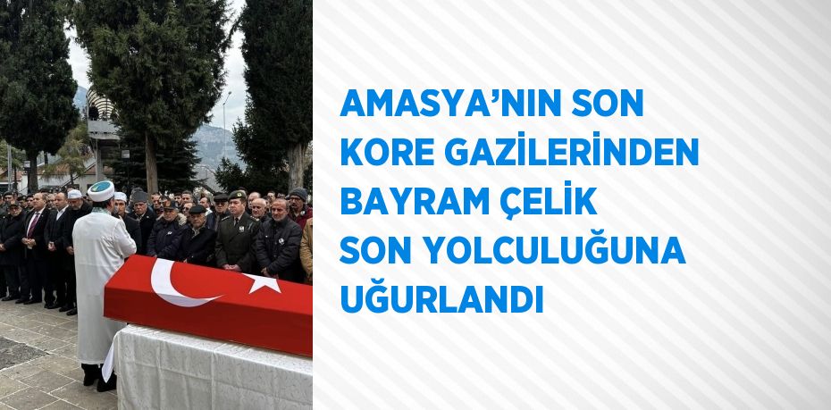 AMASYA’NIN SON KORE GAZİLERİNDEN BAYRAM ÇELİK SON YOLCULUĞUNA UĞURLANDI