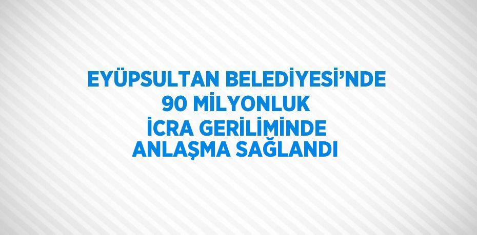 EYÜPSULTAN BELEDİYESİ’NDE 90 MİLYONLUK İCRA GERİLİMİNDE ANLAŞMA SAĞLANDI