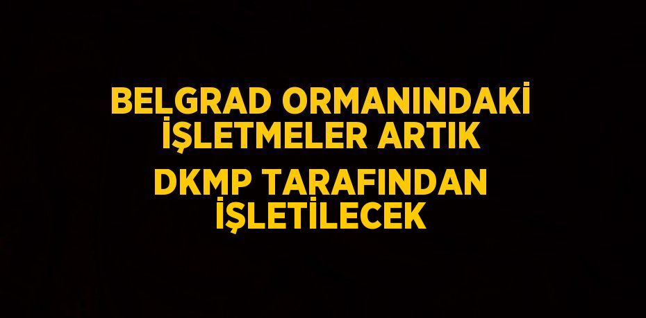 BELGRAD ORMANINDAKİ İŞLETMELER ARTIK DKMP TARAFINDAN İŞLETİLECEK