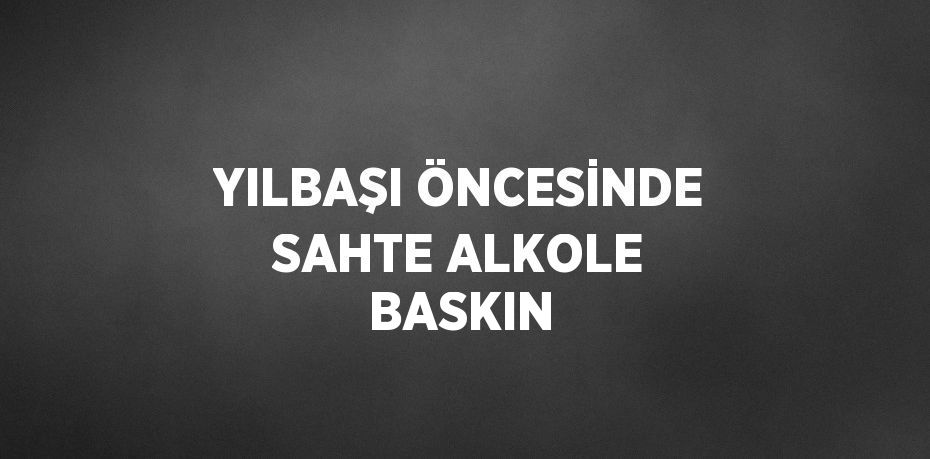 YILBAŞI ÖNCESİNDE SAHTE ALKOLE BASKIN