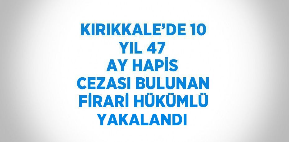 KIRIKKALE’DE 10 YIL 47 AY HAPİS CEZASI BULUNAN FİRARİ HÜKÜMLÜ YAKALANDI