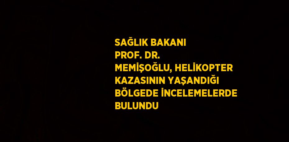 SAĞLIK BAKANI PROF. DR. MEMİŞOĞLU, HELİKOPTER KAZASININ YAŞANDIĞI BÖLGEDE İNCELEMELERDE BULUNDU