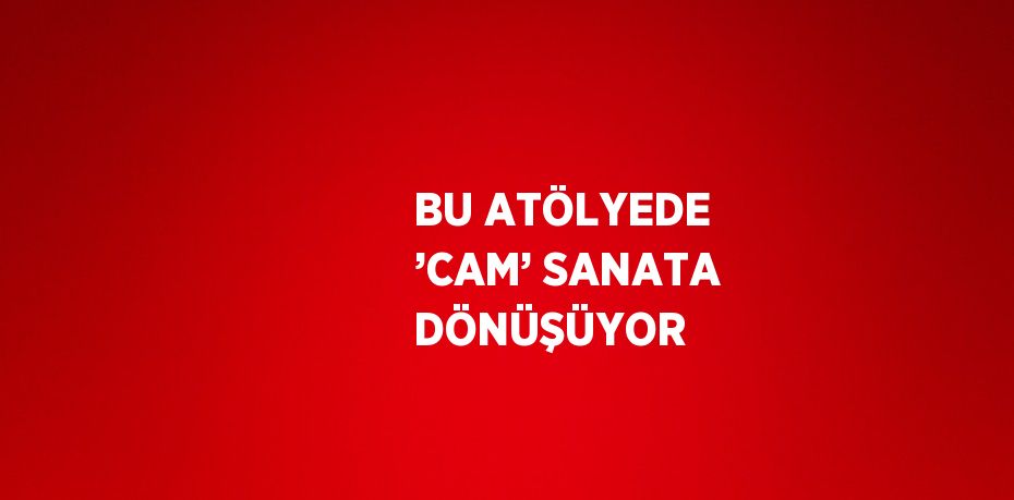 BU ATÖLYEDE ’CAM’ SANATA DÖNÜŞÜYOR
