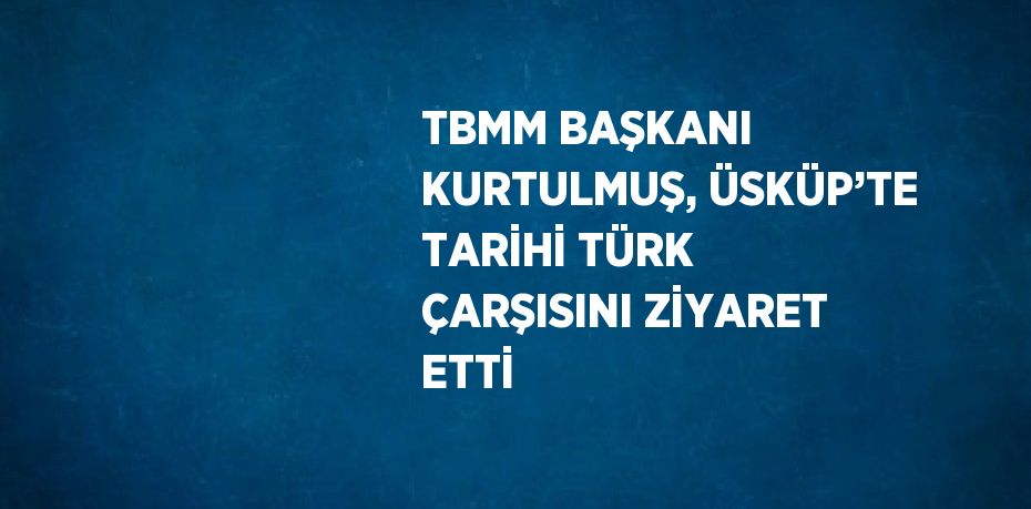 TBMM BAŞKANI KURTULMUŞ, ÜSKÜP’TE TARİHİ TÜRK ÇARŞISINI ZİYARET ETTİ