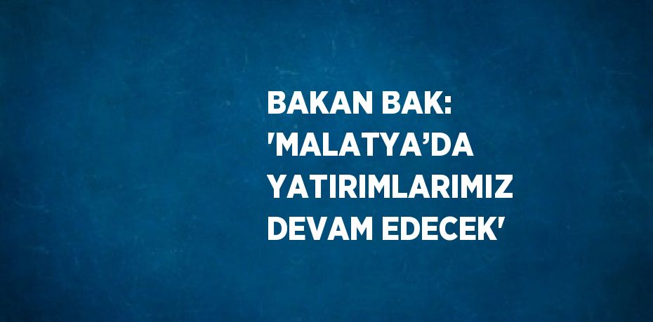 BAKAN BAK: 'MALATYA’DA YATIRIMLARIMIZ DEVAM EDECEK'