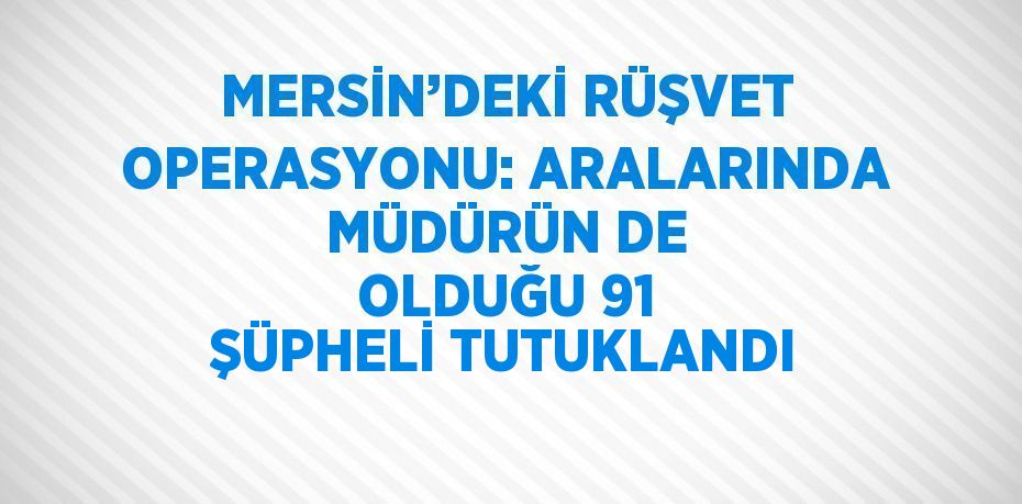 MERSİN’DEKİ RÜŞVET OPERASYONU: ARALARINDA MÜDÜRÜN DE OLDUĞU 91 ŞÜPHELİ TUTUKLANDI