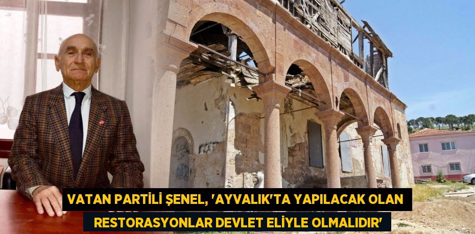 VATAN PARTİLİ ŞENEL, “AYVALIK’TA YAPILACAK OLAN   RESTORASYONLAR DEVLET ELİYLE OLMALIDIR”