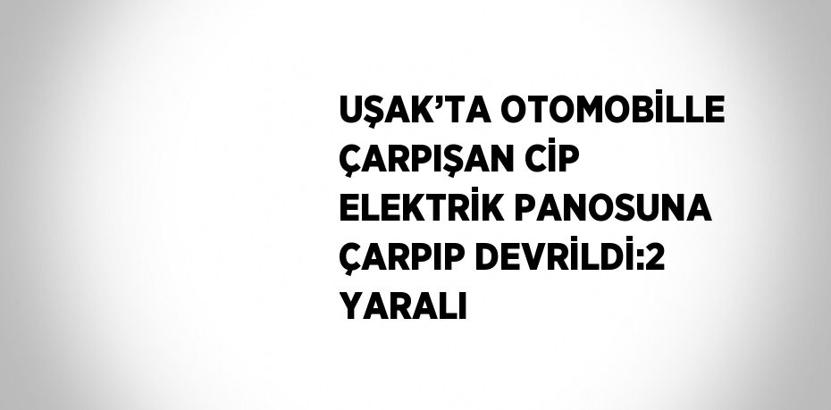 UŞAK’TA OTOMOBİLLE ÇARPIŞAN CİP ELEKTRİK PANOSUNA ÇARPIP DEVRİLDİ:2 YARALI