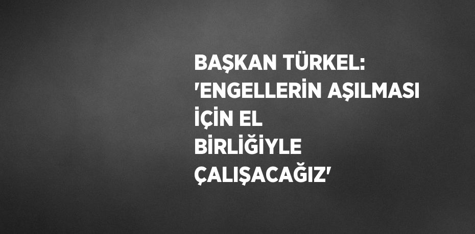 BAŞKAN TÜRKEL: 'ENGELLERİN AŞILMASI İÇİN EL BİRLİĞİYLE ÇALIŞACAĞIZ'