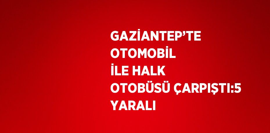 GAZİANTEP’TE OTOMOBİL İLE HALK OTOBÜSÜ ÇARPIŞTI:5 YARALI