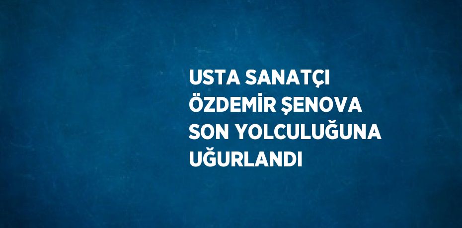 USTA SANATÇI ÖZDEMİR ŞENOVA SON YOLCULUĞUNA UĞURLANDI