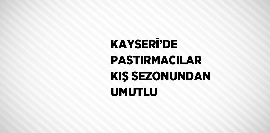 KAYSERİ’DE PASTIRMACILAR KIŞ SEZONUNDAN UMUTLU