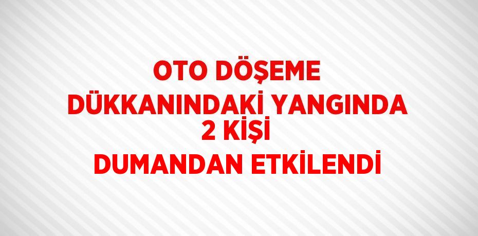 OTO DÖŞEME DÜKKANINDAKİ YANGINDA 2 KİŞİ DUMANDAN ETKİLENDİ