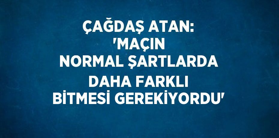 ÇAĞDAŞ ATAN:  'MAÇIN NORMAL ŞARTLARDA DAHA FARKLI BİTMESİ GEREKİYORDU'