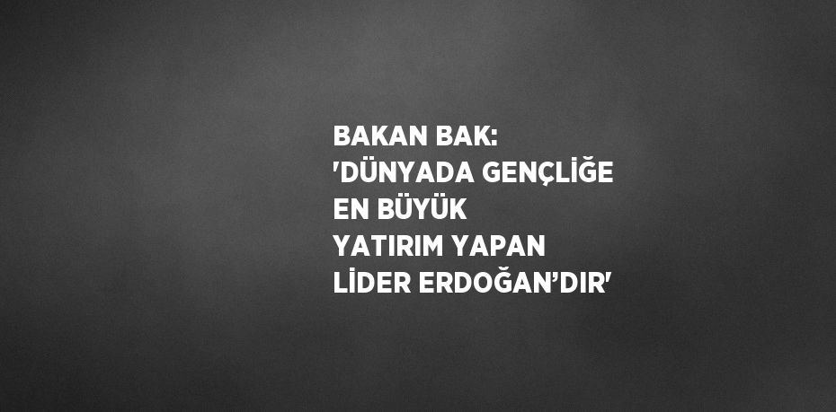 BAKAN BAK: 'DÜNYADA GENÇLİĞE EN BÜYÜK YATIRIM YAPAN LİDER ERDOĞAN’DIR'