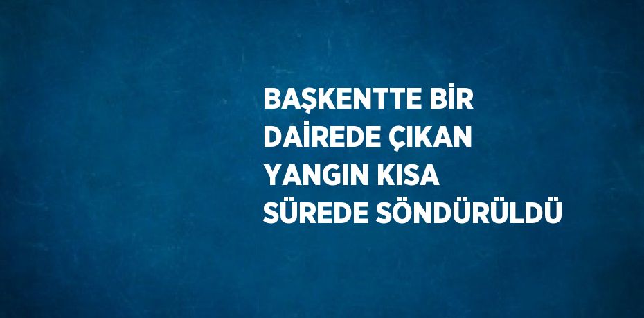 BAŞKENTTE BİR DAİREDE ÇIKAN YANGIN KISA SÜREDE SÖNDÜRÜLDÜ