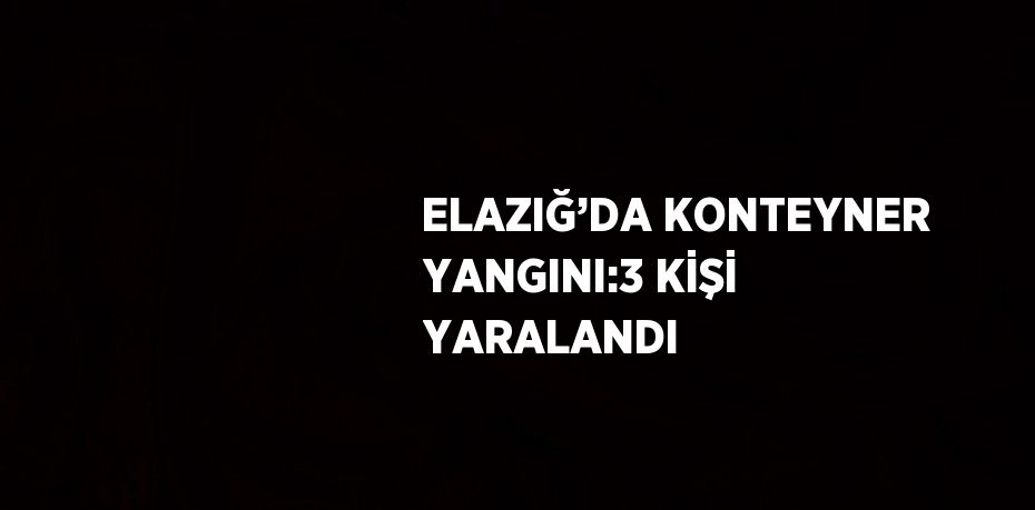 ELAZIĞ’DA KONTEYNER YANGINI:3 KİŞİ YARALANDI