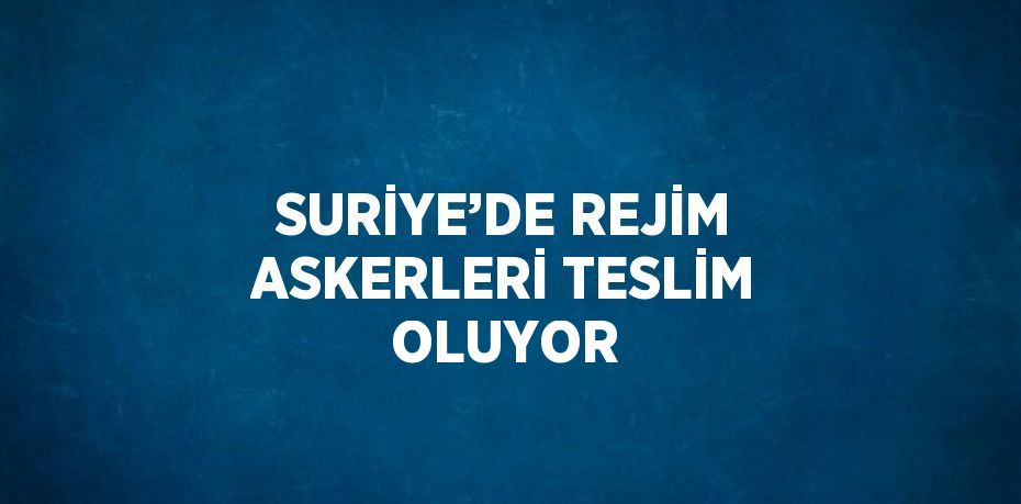 SURİYE’DE REJİM ASKERLERİ TESLİM OLUYOR