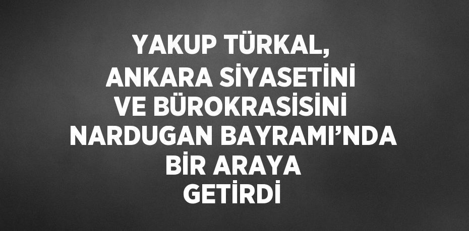 YAKUP TÜRKAL, ANKARA SİYASETİNİ VE BÜROKRASİSİNİ NARDUGAN BAYRAMI’NDA BİR ARAYA GETİRDİ