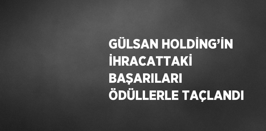 GÜLSAN HOLDİNG’İN İHRACATTAKİ BAŞARILARI ÖDÜLLERLE TAÇLANDI