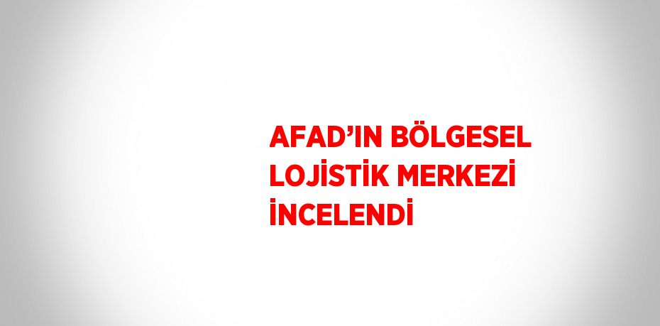 AFAD’IN BÖLGESEL LOJİSTİK MERKEZİ İNCELENDİ