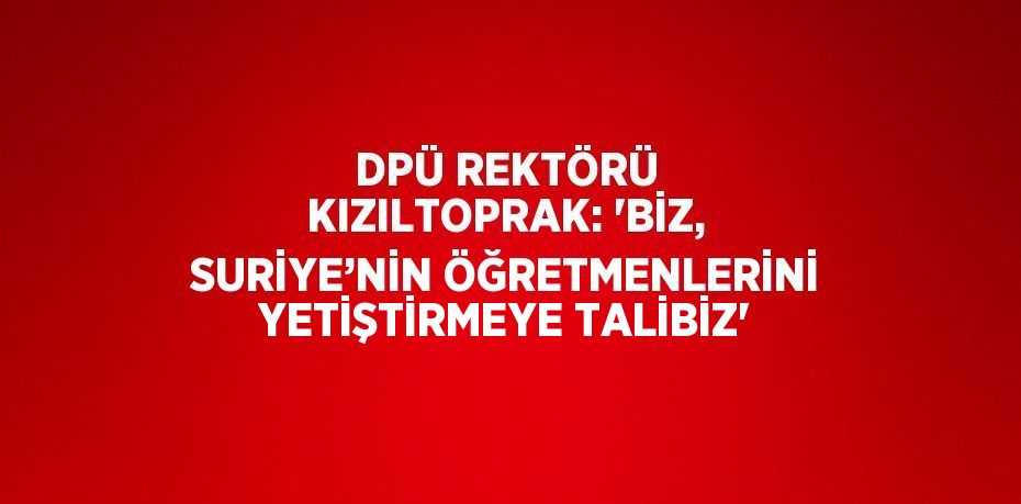 DPÜ REKTÖRÜ KIZILTOPRAK: 'BİZ, SURİYE’NİN ÖĞRETMENLERİNİ YETİŞTİRMEYE TALİBİZ'