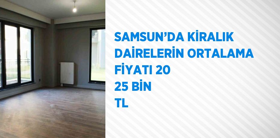 SAMSUN’DA KİRALIK DAİRELERİN ORTALAMA FİYATI 20 25 BİN TL