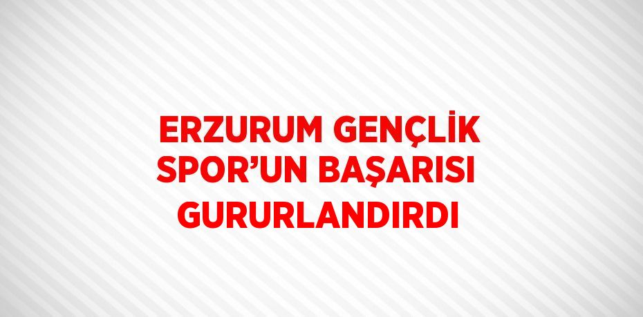 ERZURUM GENÇLİK SPOR’UN BAŞARISI GURURLANDIRDI