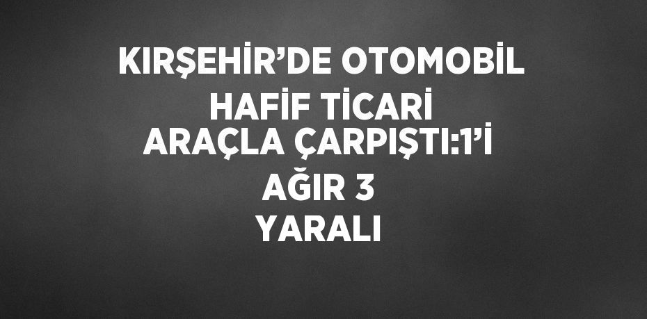 KIRŞEHİR’DE OTOMOBİL HAFİF TİCARİ ARAÇLA ÇARPIŞTI:1’İ AĞIR 3 YARALI