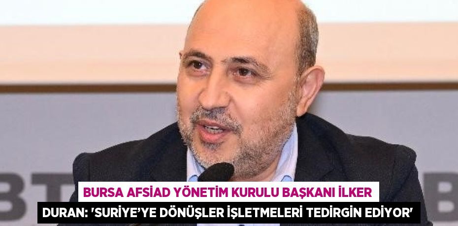 BURSA AFSİAD YÖNETİM KURULU BAŞKANI İLKER DURAN: 'SURİYE’YE DÖNÜŞLER İŞLETMELERİ TEDİRGİN EDİYOR'