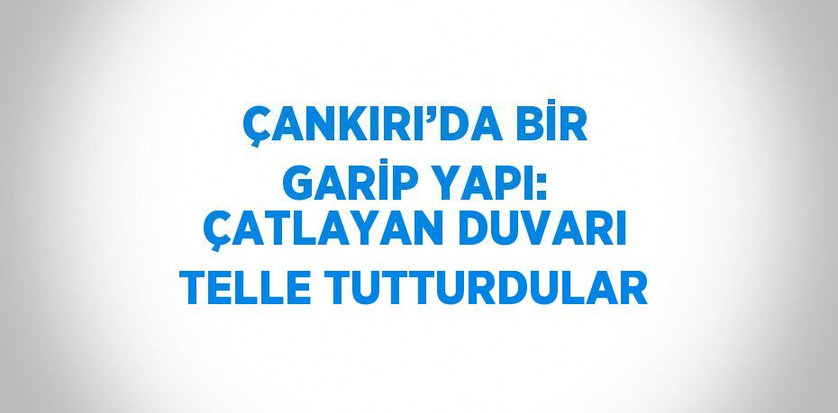 ÇANKIRI’DA BİR GARİP YAPI: ÇATLAYAN DUVARI TELLE TUTTURDULAR