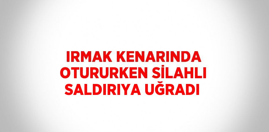 IRMAK KENARINDA OTURURKEN SİLAHLI SALDIRIYA UĞRADI