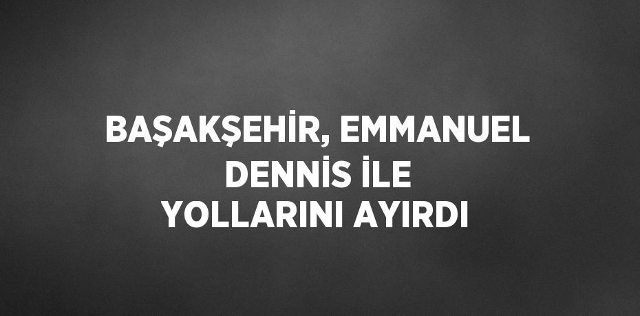 BAŞAKŞEHİR, EMMANUEL DENNİS İLE YOLLARINI AYIRDI