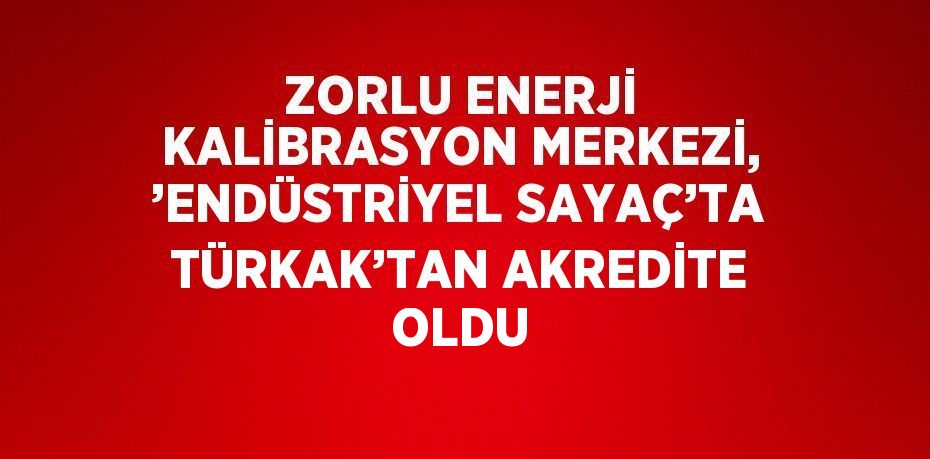 ZORLU ENERJİ KALİBRASYON MERKEZİ, ’ENDÜSTRİYEL SAYAÇ’TA TÜRKAK’TAN AKREDİTE OLDU