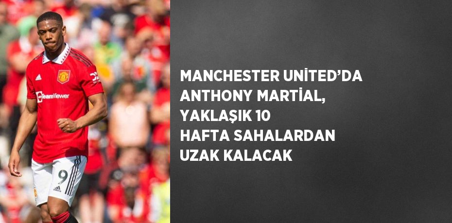 MANCHESTER UNİTED’DA ANTHONY MARTİAL, YAKLAŞIK 10 HAFTA SAHALARDAN UZAK KALACAK