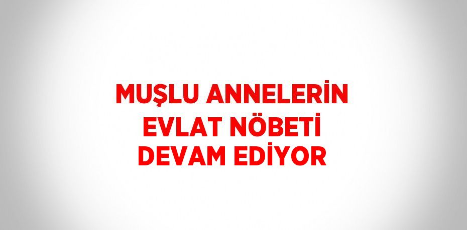 MUŞLU ANNELERİN EVLAT NÖBETİ DEVAM EDİYOR