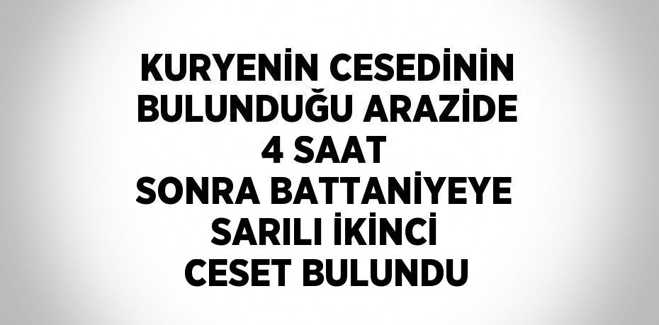 KURYENİN CESEDİNİN BULUNDUĞU ARAZİDE 4 SAAT SONRA BATTANİYEYE SARILI İKİNCİ CESET BULUNDU