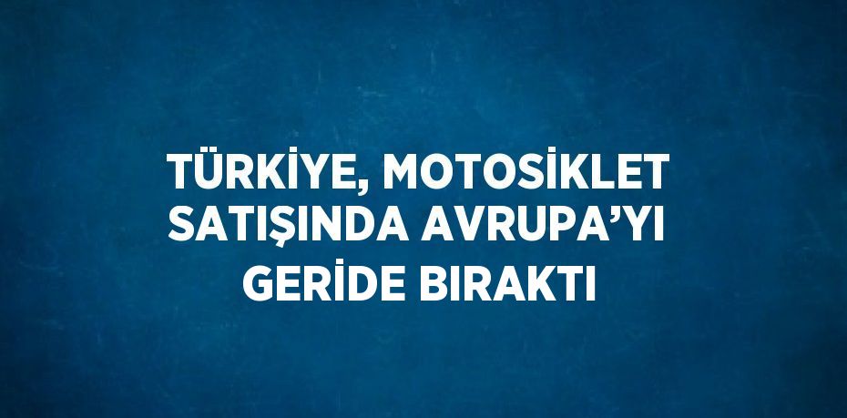 TÜRKİYE, MOTOSİKLET SATIŞINDA AVRUPA’YI GERİDE BIRAKTI