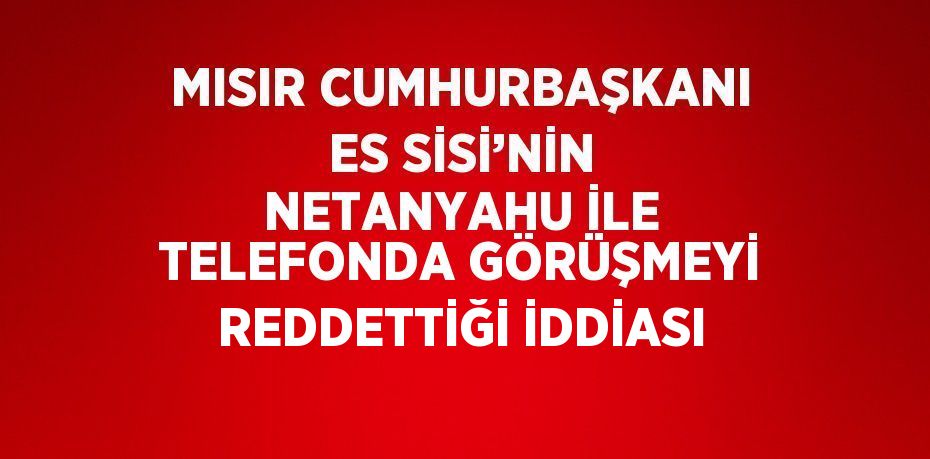 MISIR CUMHURBAŞKANI ES SİSİ’NİN NETANYAHU İLE TELEFONDA GÖRÜŞMEYİ REDDETTİĞİ İDDİASI