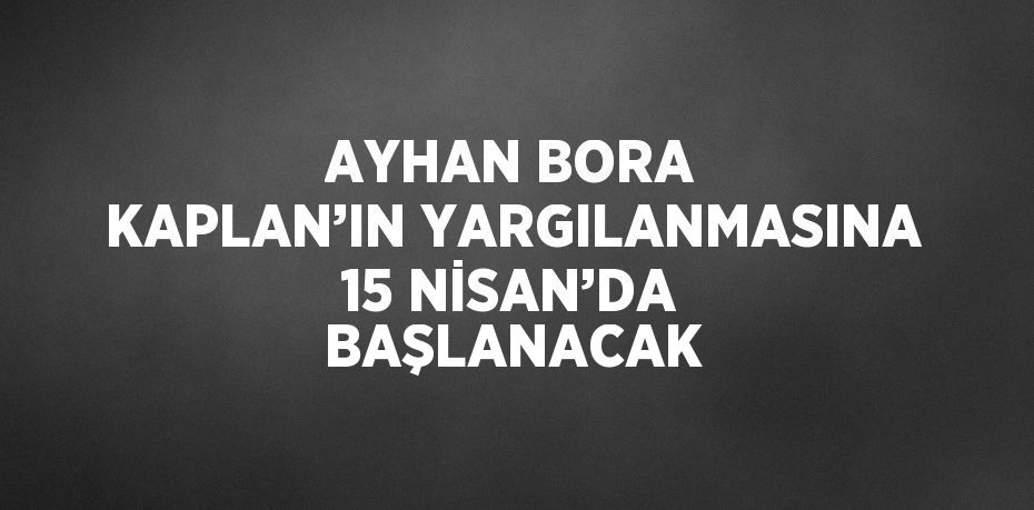 AYHAN BORA KAPLAN’IN YARGILANMASINA 15 NİSAN’DA BAŞLANACAK