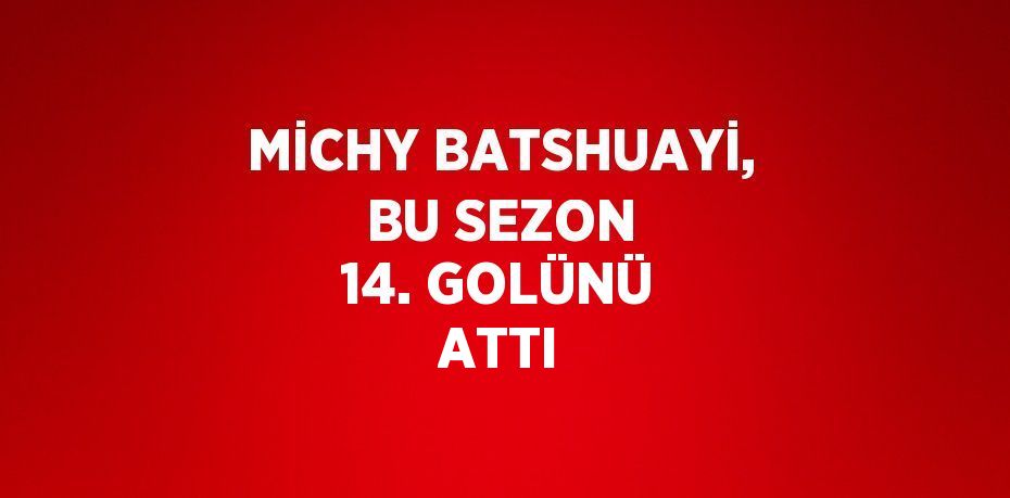 MİCHY BATSHUAYİ, BU SEZON 14. GOLÜNÜ ATTI