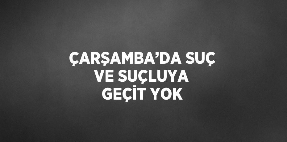 ÇARŞAMBA’DA SUÇ VE SUÇLUYA GEÇİT YOK