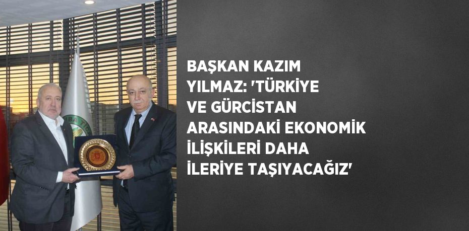 BAŞKAN KAZIM YILMAZ: 'TÜRKİYE VE GÜRCİSTAN ARASINDAKİ EKONOMİK İLİŞKİLERİ DAHA İLERİYE TAŞIYACAĞIZ'