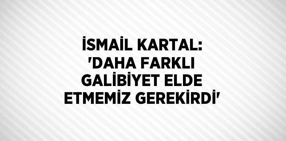 İSMAİL KARTAL: 'DAHA FARKLI GALİBİYET ELDE ETMEMİZ GEREKİRDİ'