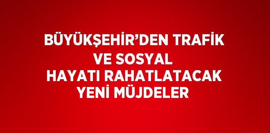 BÜYÜKŞEHİR’DEN TRAFİK VE SOSYAL HAYATI RAHATLATACAK YENİ MÜJDELER