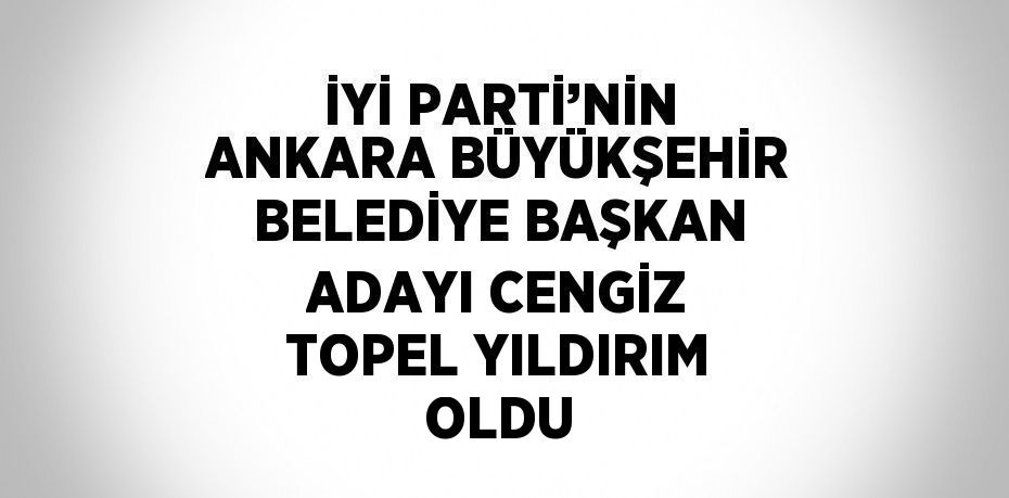 İYİ PARTİ’NİN ANKARA BÜYÜKŞEHİR BELEDİYE BAŞKAN ADAYI CENGİZ TOPEL YILDIRIM OLDU